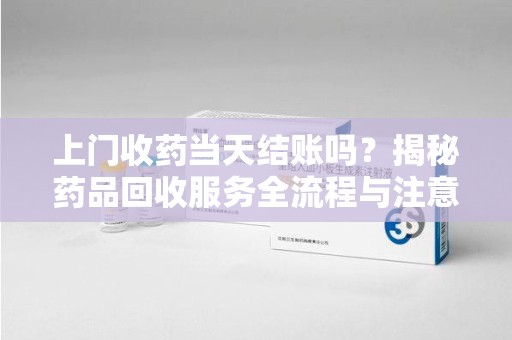 重庆上门收药当天结账吗？揭秘药品回收服务全流程与注意事项