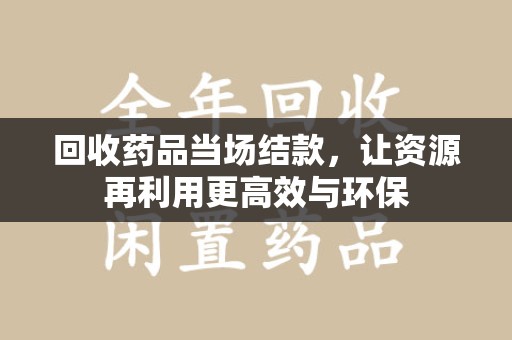 重庆回收药品当场结款，让资源再利用更高效与环保