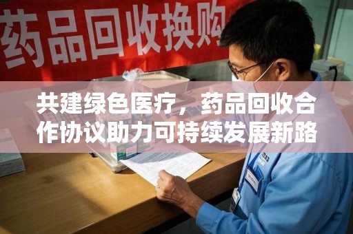 重庆共建绿色医疗，药品回收合作协议助力可持续发展新路径
