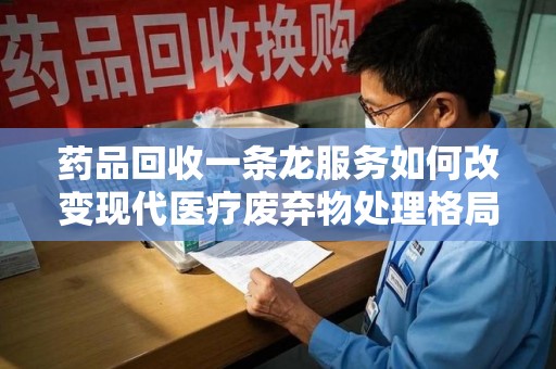 重庆药品回收一条龙服务如何改变现代医疗废弃物处理格局