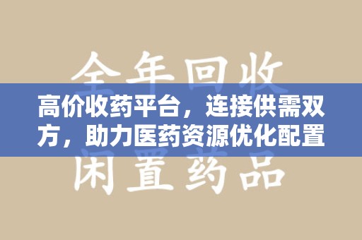 重庆高价收药平台，连接供需双方，助力医药资源优化配置