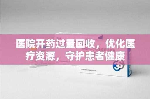 重庆医院开药过量回收，优化医疗资源，守护患者健康