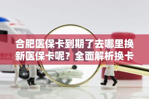 重庆合肥医保卡到期了去哪里换新医保卡呢？全面解析换卡流程与注意事项