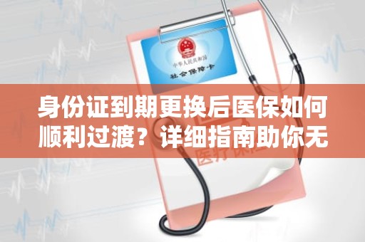 重庆身份证到期更换后医保如何顺利过渡？详细指南助你无忧