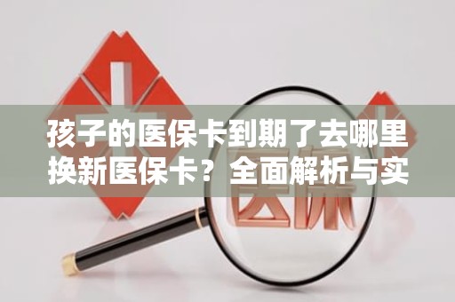 重庆孩子的医保卡到期了去哪里换新医保卡？全面解析与实用指南