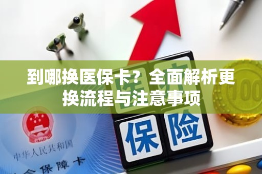 重庆到哪换医保卡？全面解析更换流程与注意事项