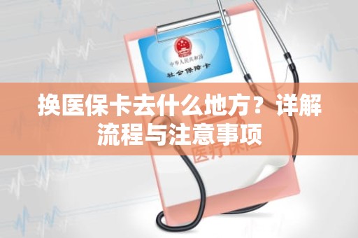 重庆换医保卡去什么地方？详解流程与注意事项