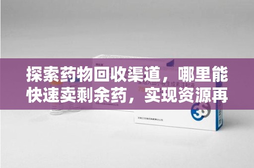 重庆探索药物回收渠道，哪里能快速卖剩余药，实现资源再利用