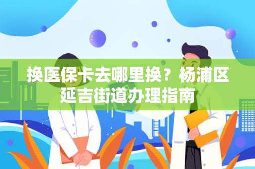 重庆换医保卡去哪里换？杨浦区延吉街道办理指南