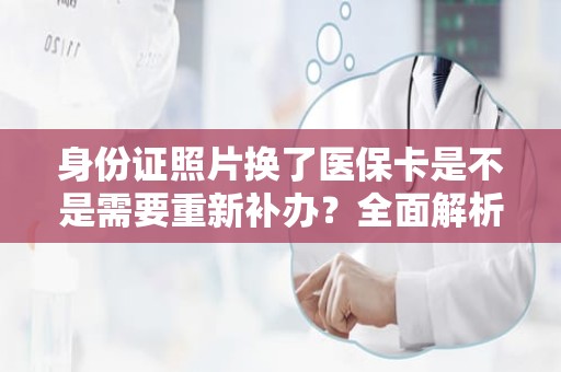 重庆身份证照片换了医保卡是不是需要重新补办？全面解析与操作指南