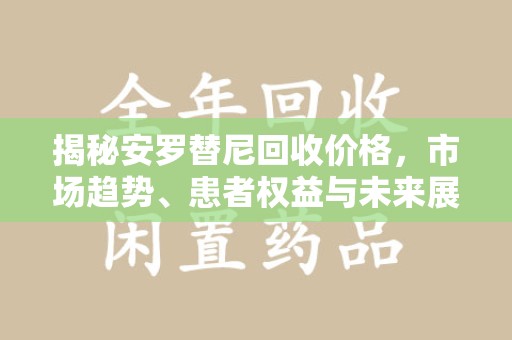 重庆揭秘安罗替尼回收价格，市场趋势、患者权益与未来展望