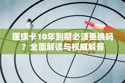 重庆医保卡10年到期必须更换吗？全面解读与权威解答