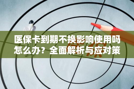 重庆医保卡到期不换影响使用吗怎么办？全面解析与应对策略