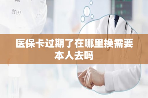 重庆医保卡过期了在哪里换需要本人去吗