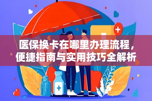 重庆医保换卡在哪里办理流程，便捷指南与实用技巧全解析