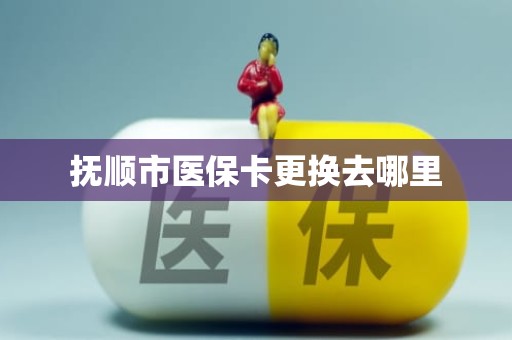 重庆抚顺市医保卡更换去哪里