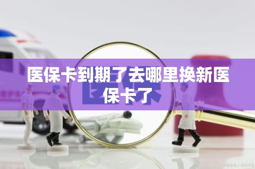 重庆医保卡到期了去哪里换新医保卡了