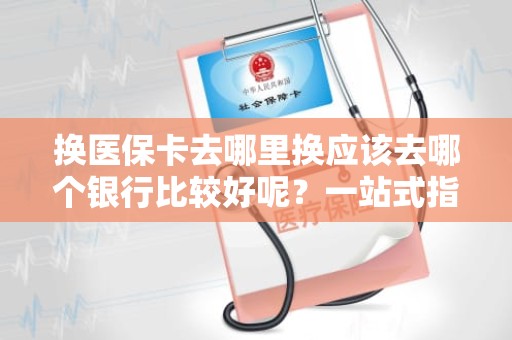 重庆换医保卡去哪里换应该去哪个银行比较好呢？一站式指南与实用建议