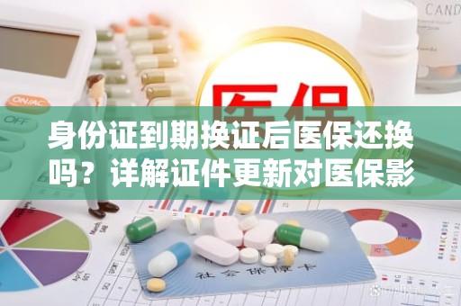 重庆身份证到期换证后医保还换吗？详解证件更新对医保影响的那些事儿