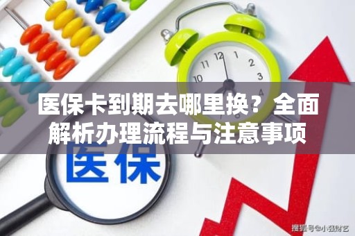 重庆医保卡到期去哪里换？全面解析办理流程与注意事项